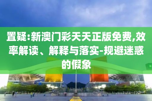 置疑:新澳門彩天天正版免費(fèi),效率解讀、解釋與落實(shí)-規(guī)避迷惑的假象
