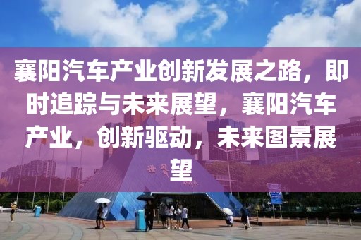 襄陽(yáng)汽車(chē)產(chǎn)業(yè)創(chuàng)新發(fā)展之路，即時(shí)追蹤與未來(lái)展望，襄陽(yáng)汽車(chē)產(chǎn)業(yè)，創(chuàng)新驅(qū)動(dòng)，未來(lái)圖景展望