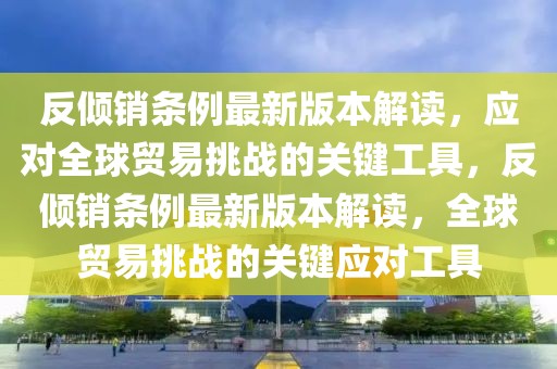 反傾銷條例最新版本解讀，應(yīng)對全球貿(mào)易挑戰(zhàn)的關(guān)鍵工具，反傾銷條例最新版本解讀，全球貿(mào)易挑戰(zhàn)的關(guān)鍵應(yīng)對工具