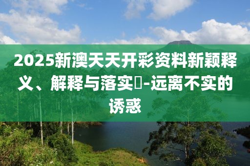 2025新澳天天開彩資料新穎釋義、解釋與落實(shí)?-遠(yuǎn)離不實(shí)的誘惑