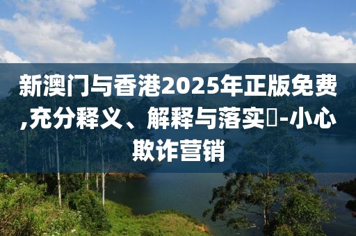新澳門與香港2025年正版免費(fèi),充分釋義、解釋與落實(shí)?-小心欺詐營(yíng)銷