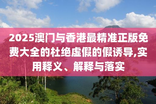 2025澳門與香港最精準(zhǔn)正版免費大全的杜絕虛假的假誘導(dǎo),實用釋義、解釋與落實