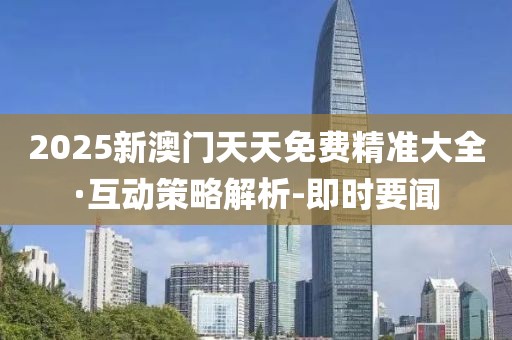 2025新澳門天天免費精準大全·互動策略解析-即時要聞