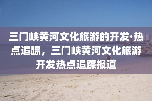 三門峽黃河文化旅游的開發(fā)·熱點追蹤，三門峽黃河文化旅游開發(fā)熱點追蹤報道