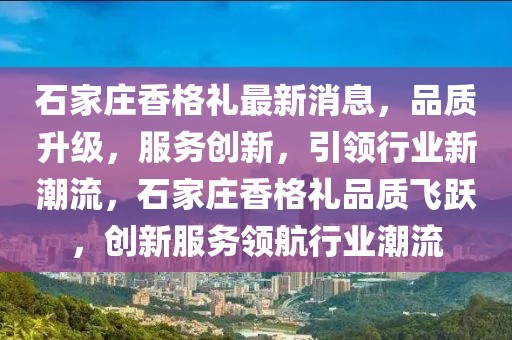 石家莊香格禮最新消息，品質(zhì)升級(jí)，服務(wù)創(chuàng)新，引領(lǐng)行業(yè)新潮流，石家莊香格禮品質(zhì)飛躍，創(chuàng)新服務(wù)領(lǐng)航行業(yè)潮流