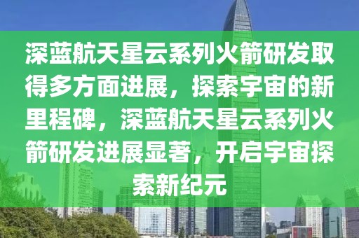 深藍(lán)航天星云系列火箭研發(fā)取得多方面進(jìn)展，探索宇宙的新里程碑，深藍(lán)航天星云系列火箭研發(fā)進(jìn)展顯著，開啟宇宙探索新紀(jì)元