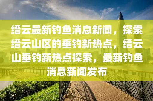 縉云最新釣魚消息新聞，探索縉云山區(qū)的垂釣新熱點(diǎn)，縉云山垂釣新熱點(diǎn)探索，最新釣魚消息新聞發(fā)布