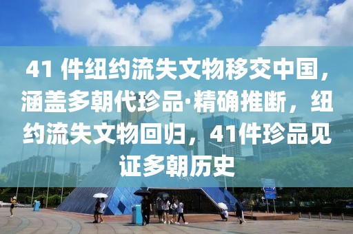 41 件紐約流失文物移交中國，涵蓋多朝代珍品·精確推斷，紐約流失文物回歸，41件珍品見證多朝歷史