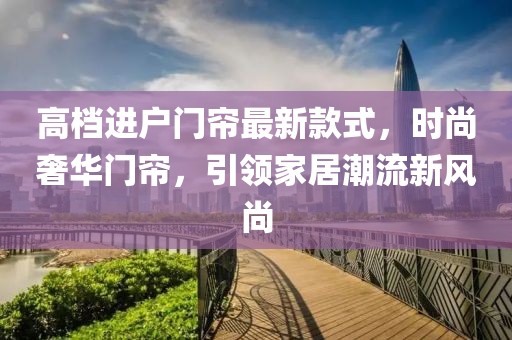 高檔進(jìn)戶門簾最新款式，時(shí)尚奢華門簾，引領(lǐng)家居潮流新風(fēng)尚