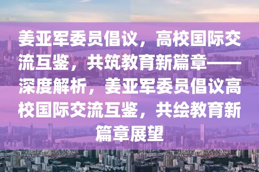 姜亞軍委員倡議，高校國際交流互鑒，共筑教育新篇章——深度解析，姜亞軍委員倡議高校國際交流互鑒，共繪教育新篇章展望