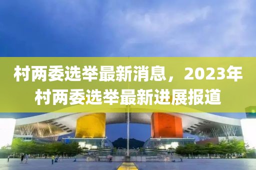 村兩委選舉最新消息，2023年村兩委選舉最新進(jìn)展報(bào)道