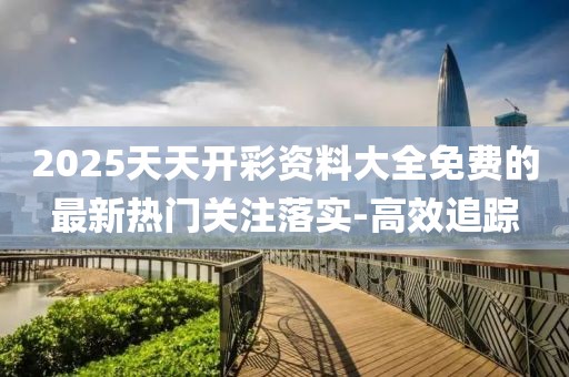2025天天開彩資料大全免費的最新熱門關注落實-高效追蹤