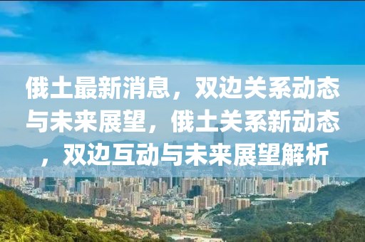 俄土最新消息，雙邊關(guān)系動(dòng)態(tài)與未來展望，俄土關(guān)系新動(dòng)態(tài)，雙邊互動(dòng)與未來展望解析