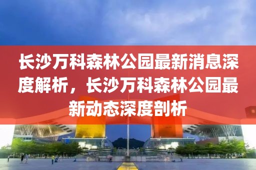 長沙萬科森林公園最新消息深度解析，長沙萬科森林公園最新動(dòng)態(tài)深度剖析