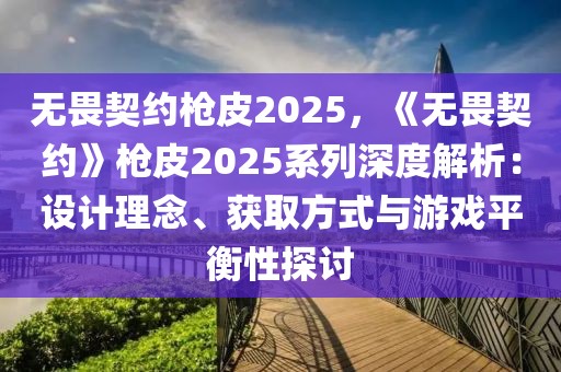 無畏契約槍皮2025，《無畏契約》槍皮2025系列深度解析：設(shè)計理念、獲取方式與游戲平衡性探討