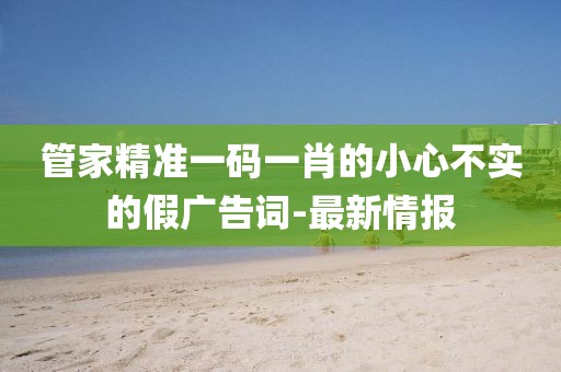 管家精準(zhǔn)一碼一肖的小心不實(shí)的假廣告詞-最新情報(bào)