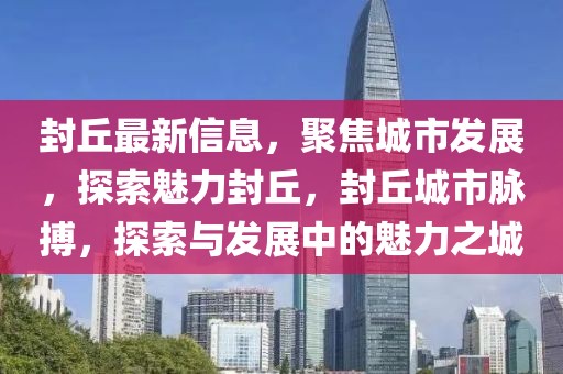 封丘最新信息，聚焦城市發(fā)展，探索魅力封丘，封丘城市脈搏，探索與發(fā)展中的魅力之城