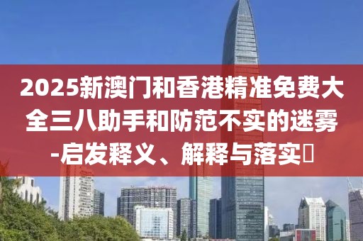 2025新澳門和香港精準(zhǔn)免費大全三八助手和防范不實的迷霧-啟發(fā)釋義、解釋與落實?
