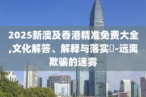 2025新澳及香港精準(zhǔn)免費(fèi)大全,文化解答、解釋與落實(shí)?-遠(yuǎn)離欺騙的迷霧