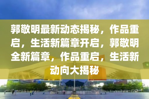 郭敬明最新動(dòng)態(tài)揭秘，作品重啟，生活新篇章開啟，郭敬明全新篇章，作品重啟，生活新動(dòng)向大揭秘