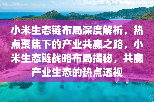 小米生態(tài)鏈布局深度解析，熱點(diǎn)聚焦下的產(chǎn)業(yè)共贏之路，小米生態(tài)鏈戰(zhàn)略布局揭秘，共贏產(chǎn)業(yè)生態(tài)的熱點(diǎn)透視