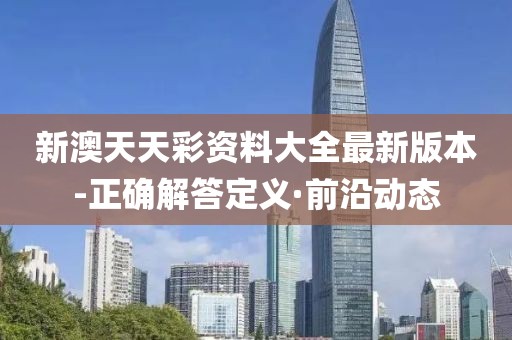 新澳天天彩資料大全最新版本-正確解答定義·前沿動態(tài)