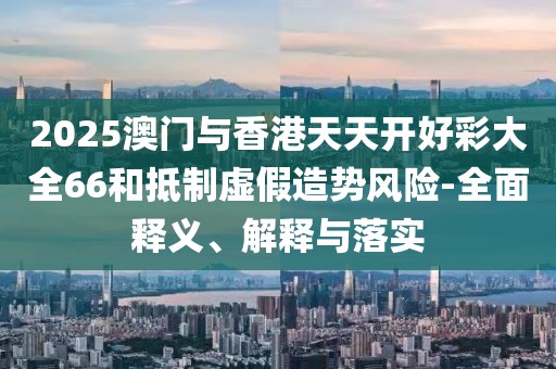 2025澳門與香港天天開好彩大全66和抵制虛假造勢風(fēng)險(xiǎn)-全面釋義、解釋與落實(shí)