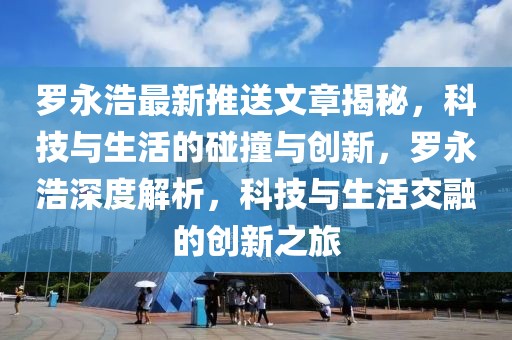 羅永浩最新推送文章揭秘，科技與生活的碰撞與創(chuàng)新，羅永浩深度解析，科技與生活交融的創(chuàng)新之旅