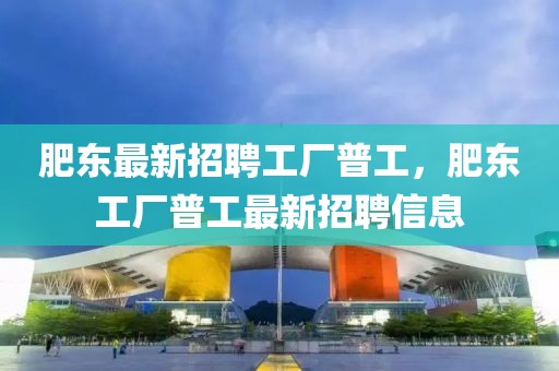 肥東最新招聘工廠普工，肥東工廠普工最新招聘信息