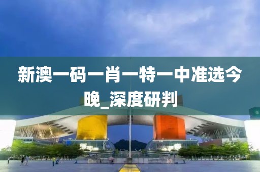 新澳一碼一肖一特一中準(zhǔn)選今晚_深度研判