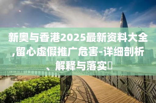 新奧與香港2025最新資料大全,留心虛假推廣危害-詳細剖析、解釋與落實?