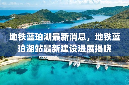 地鐵藍(lán)珀湖最新消息，地鐵藍(lán)珀湖站最新建設(shè)進(jìn)展揭曉