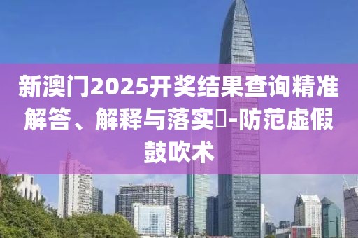 新澳門2025開獎結(jié)果查詢精準解答、解釋與落實?-防范虛假鼓吹術(shù)