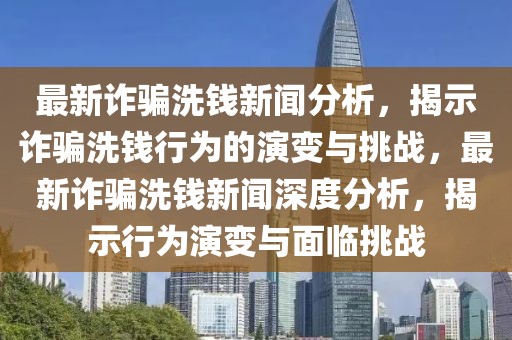 最新詐騙洗錢新聞分析，揭示詐騙洗錢行為的演變與挑戰(zhàn)，最新詐騙洗錢新聞深度分析，揭示行為演變與面臨挑戰(zhàn)