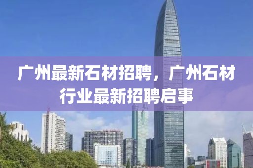 廣州最新石材招聘，廣州石材行業(yè)最新招聘啟事