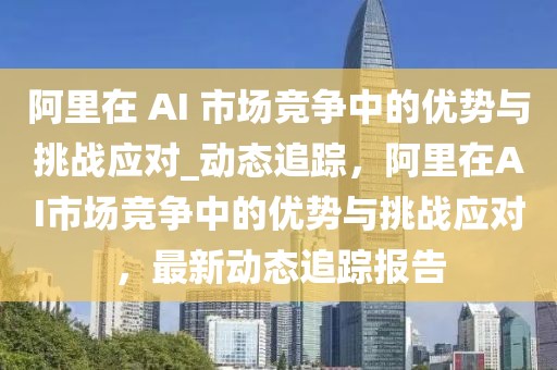 阿里在 AI 市場競爭中的優(yōu)勢與挑戰(zhàn)應(yīng)對_動態(tài)追蹤，阿里在AI市場競爭中的優(yōu)勢與挑戰(zhàn)應(yīng)對，最新動態(tài)追蹤報告