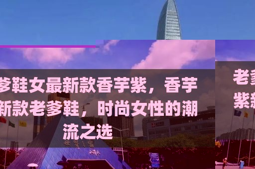 老爹鞋女最新款香芋紫，香芋紫新款老爹鞋，時尚女性的潮流之選
