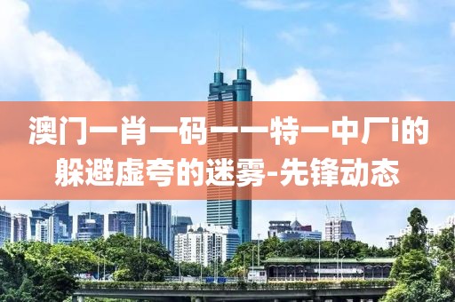 澳門一肖一碼一一特一中廠i的躲避虛夸的迷霧-先鋒動(dòng)態(tài)