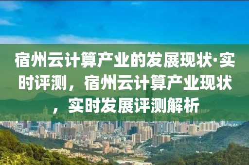 宿州云計(jì)算產(chǎn)業(yè)的發(fā)展現(xiàn)狀·實(shí)時(shí)評測，宿州云計(jì)算產(chǎn)業(yè)現(xiàn)狀，實(shí)時(shí)發(fā)展評測解析