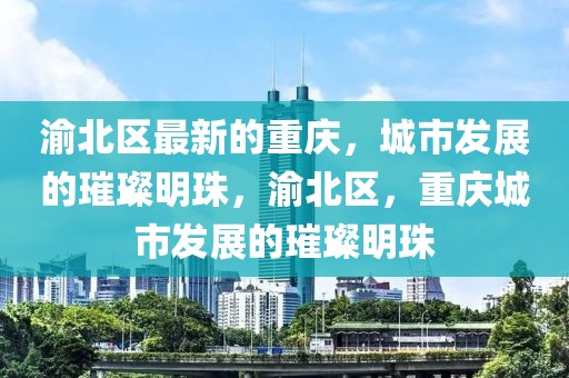 渝北區(qū)最新的重慶，城市發(fā)展的璀璨明珠，渝北區(qū)，重慶城市發(fā)展的璀璨明珠