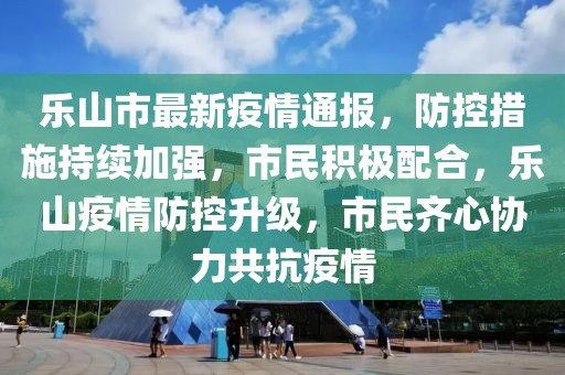 樂山市最新疫情通報，防控措施持續(xù)加強，市民積極配合，樂山疫情防控升級，市民齊心協(xié)力共抗疫情