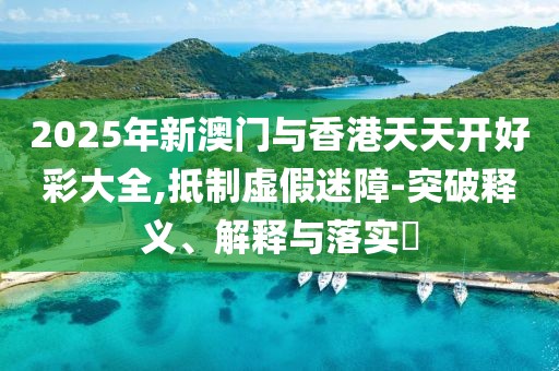2025年新澳門與香港天天開好彩大全,抵制虛假迷障-突破釋義、解釋與落實(shí)?