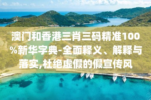 澳門和香港三肖三碼精準(zhǔn)100%新華字典-全面釋義、解釋與落實(shí),杜絕虛假的假宣傳風(fēng)