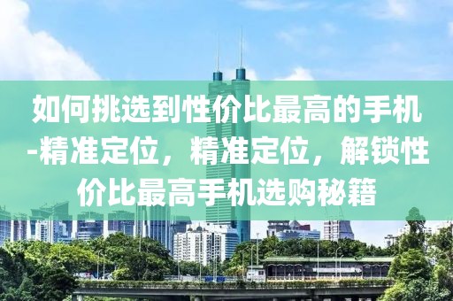 如何挑選到性價比最高的手機(jī)-精準(zhǔn)定位，精準(zhǔn)定位，解鎖性價比最高手機(jī)選購秘籍