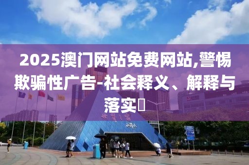 2025澳門網(wǎng)站免費網(wǎng)站,警惕欺騙性廣告-社會釋義、解釋與落實?