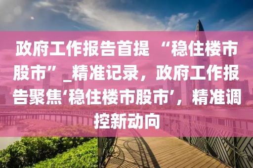 政府工作報(bào)告首提 “穩(wěn)住樓市股市”_精準(zhǔn)記錄，政府工作報(bào)告聚焦‘穩(wěn)住樓市股市’，精準(zhǔn)調(diào)控新動(dòng)向