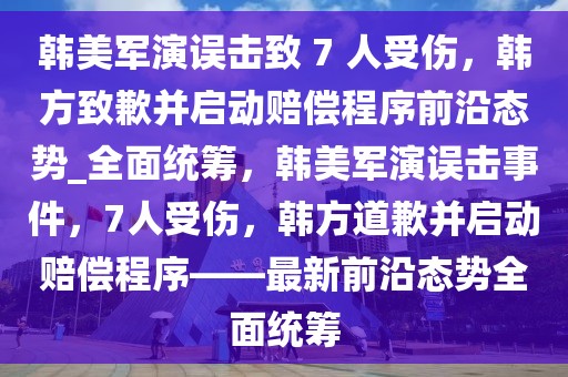 韓美軍演誤擊致 7 人受傷，韓方致歉并啟動賠償程序前沿態(tài)勢_全面統(tǒng)籌，韓美軍演誤擊事件，7人受傷，韓方道歉并啟動賠償程序——最新前沿態(tài)勢全面統(tǒng)籌