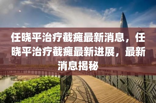 任曉平治療截癱最新消息，任曉平治療截癱最新進展，最新消息揭秘