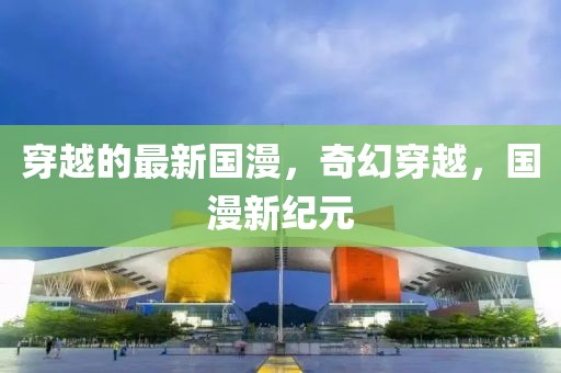 穿越的最新國漫，奇幻穿越，國漫新紀(jì)元