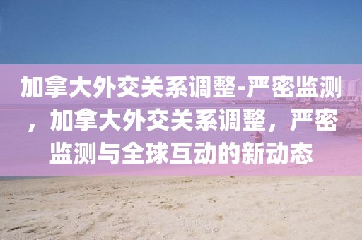 加拿大外交關(guān)系調(diào)整-嚴密監(jiān)測，加拿大外交關(guān)系調(diào)整，嚴密監(jiān)測與全球互動的新動態(tài)
